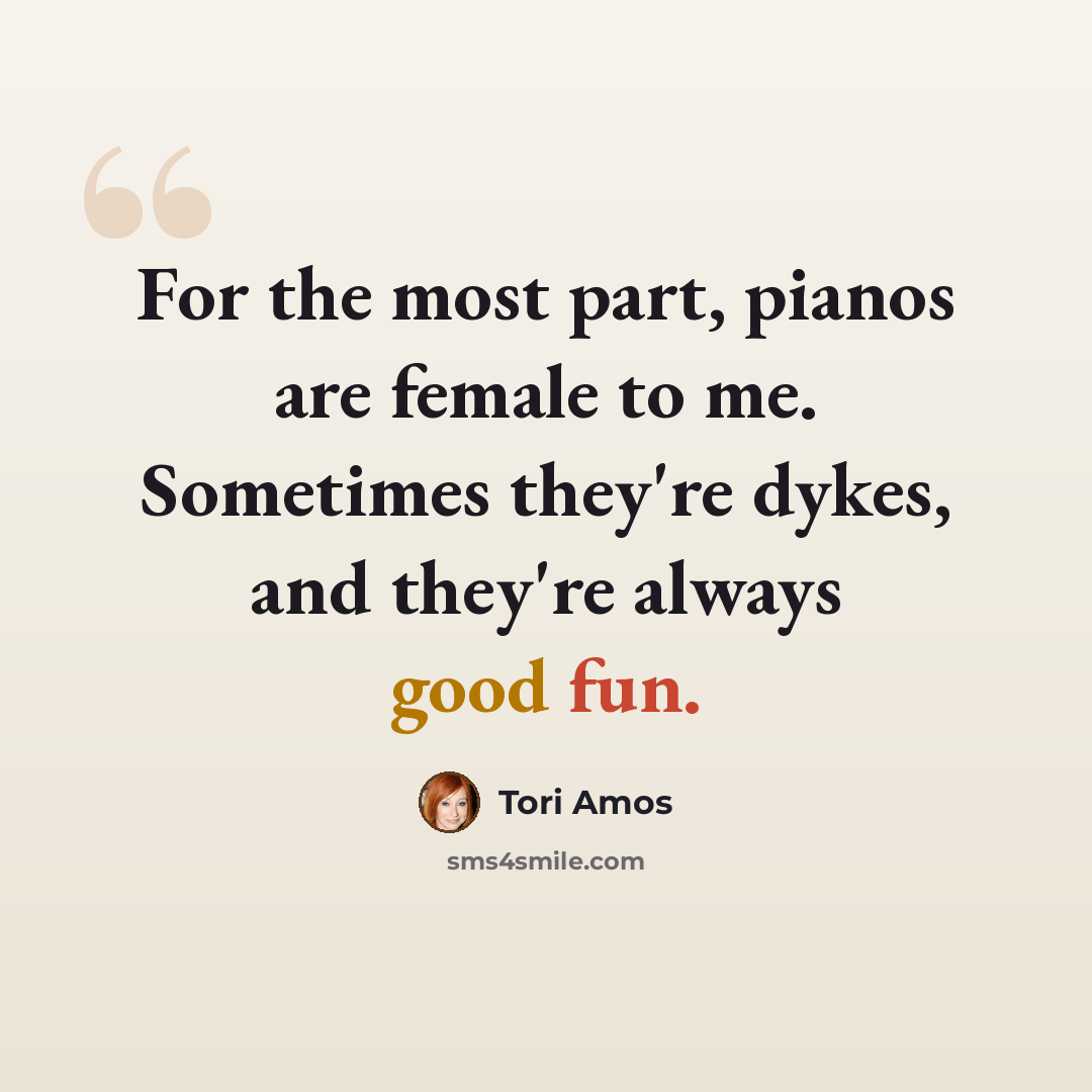 “For the most part, pianos are female to me. Sometimes they're dykes, and they're always good fun.” quote by Tori Amos
