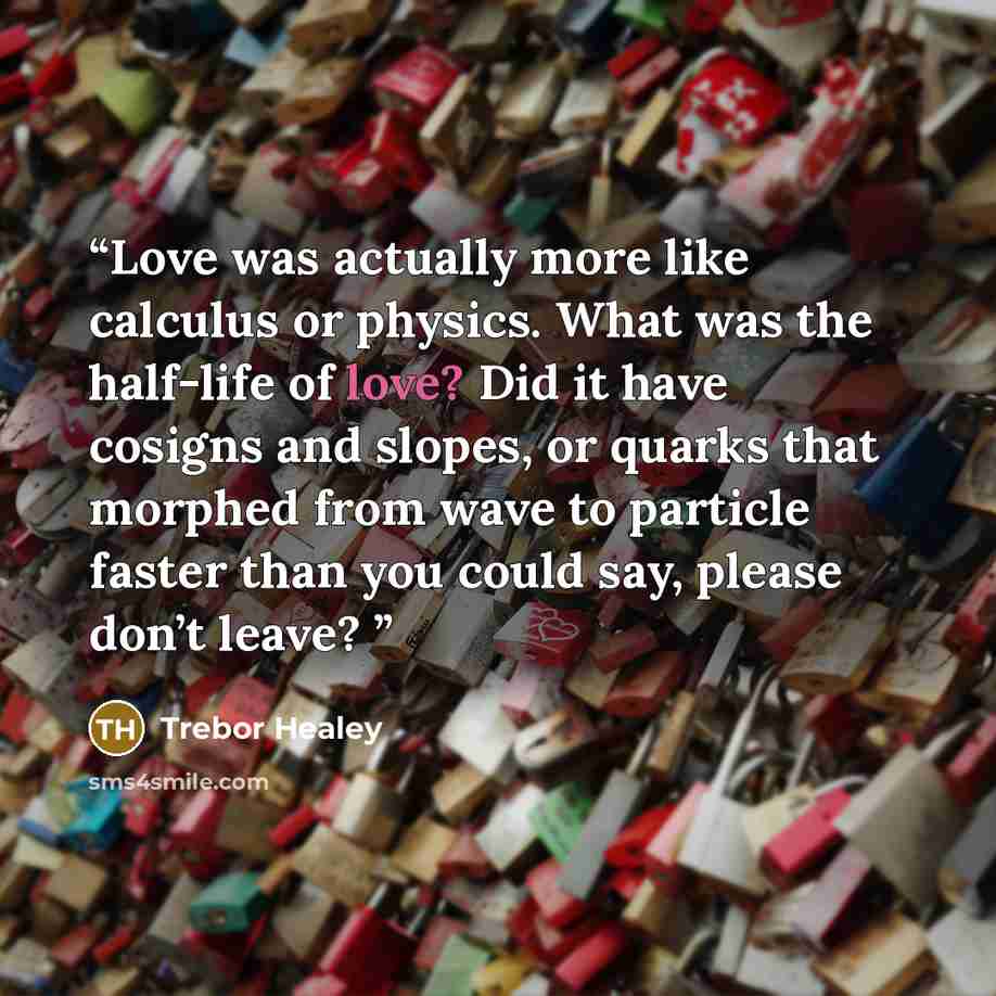 “Love was actually more like calculus or physics. What was the half-life of love? Did it have cosigns and slopes, or quarks that morphed from wave to particle faster than you could say, please don’t leave?” quote by Trebor Healey