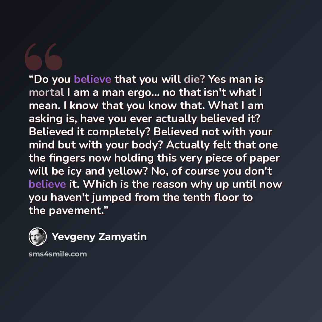 “Do you believe that you will die? Yes man is mortal I am a man ergo... no that isn't what I mean. I know that you know that. What I am asking is, have you ever actually believed it? Believed it completely? Believed not with your mind but with your body? Actually felt that one the fingers now…” quote by Yevgeny Zamyatin