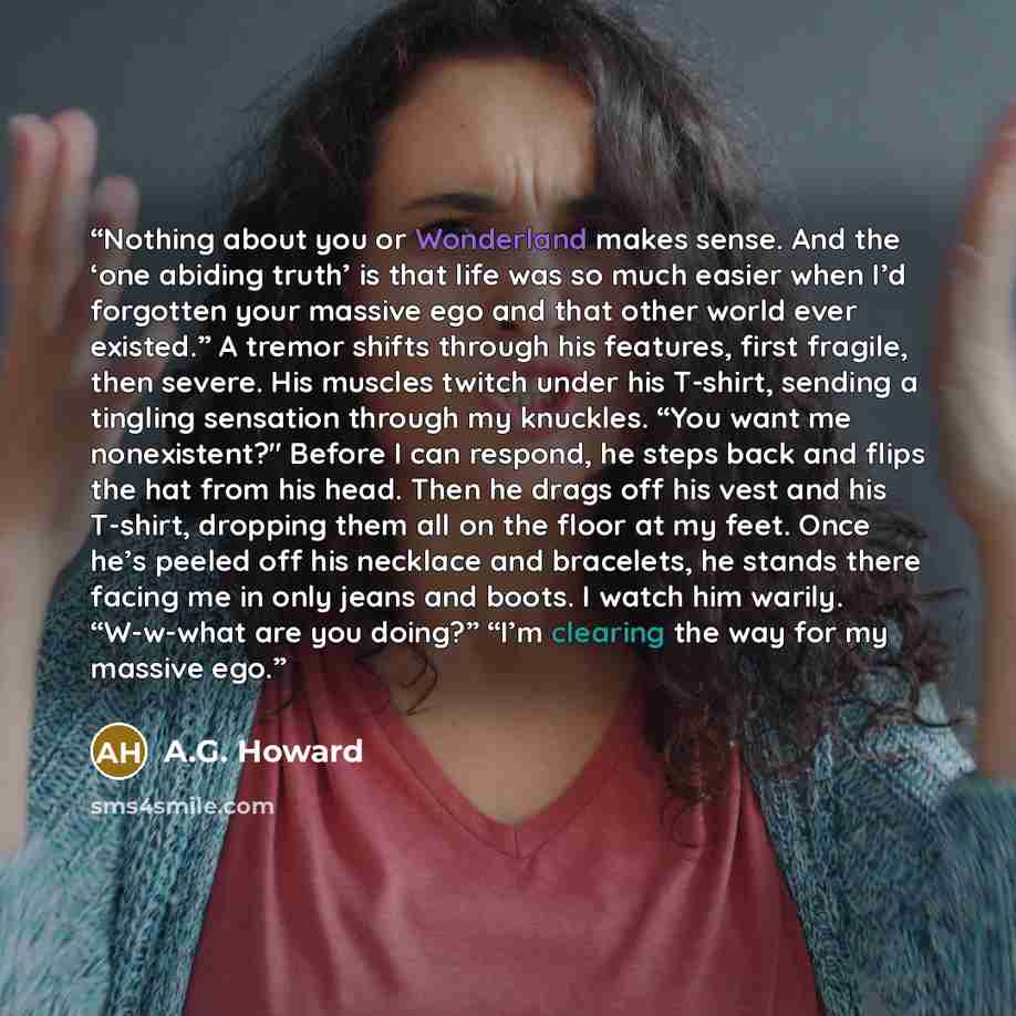 “Nothing about you or Wonderland makes sense. And the ‘one abiding truth’ is that life was so much easier when I’d forgotten your massive ego and that other world ever existed.” A tremor shifts through his features, first fragile, then severe. His muscles twitch under his T-shirt, sending a…” quote by A.G. Howard