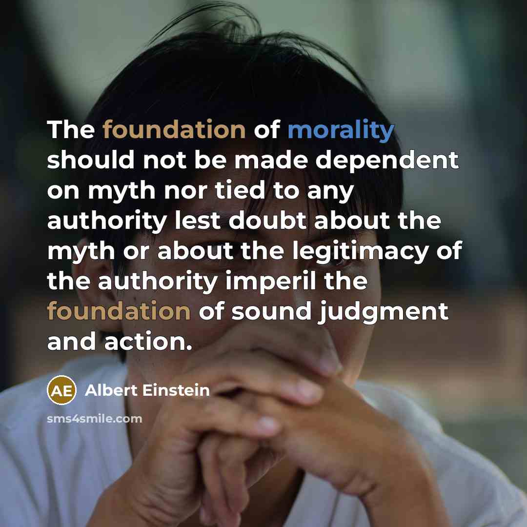 “The foundation of morality should not be made dependent on myth nor tied to any authority lest doubt about the myth or about the legitimacy of the authority imperil the foundation of sound judgment and action.” quote by Albert Einstein