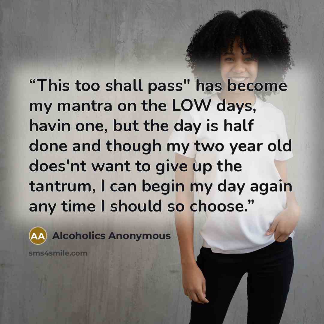 “This too shall pass" has become my mantra on the LOW days, havin one, but the day is half done and though my two year old does'nt want to give up the tantrum, I can begin my day again any time I should so choose.” quote by Alcoholics Anonymous