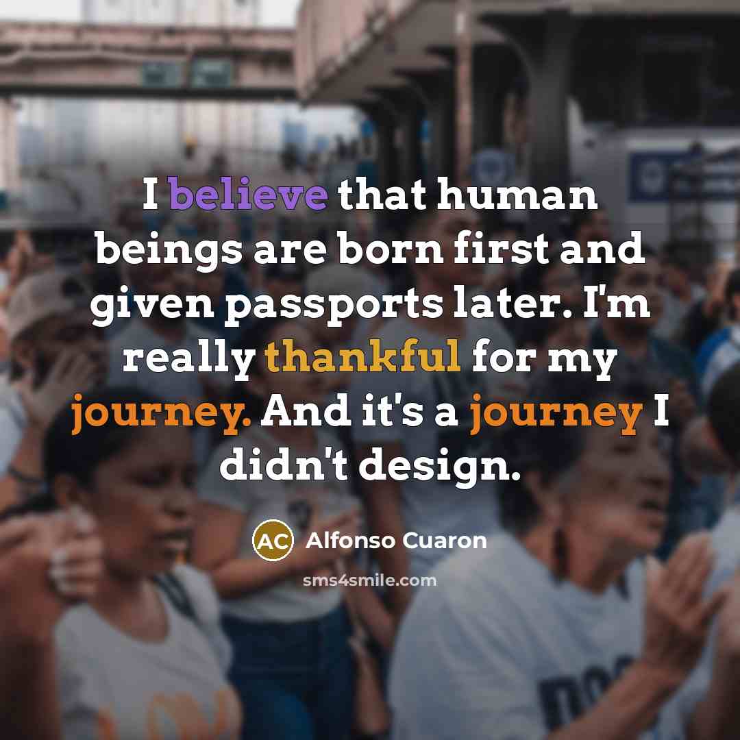 “I believe that human beings are born first and given passports later. I'm really thankful for my journey. And it's a journey I didn't design.” quote by Alfonso Cuaron