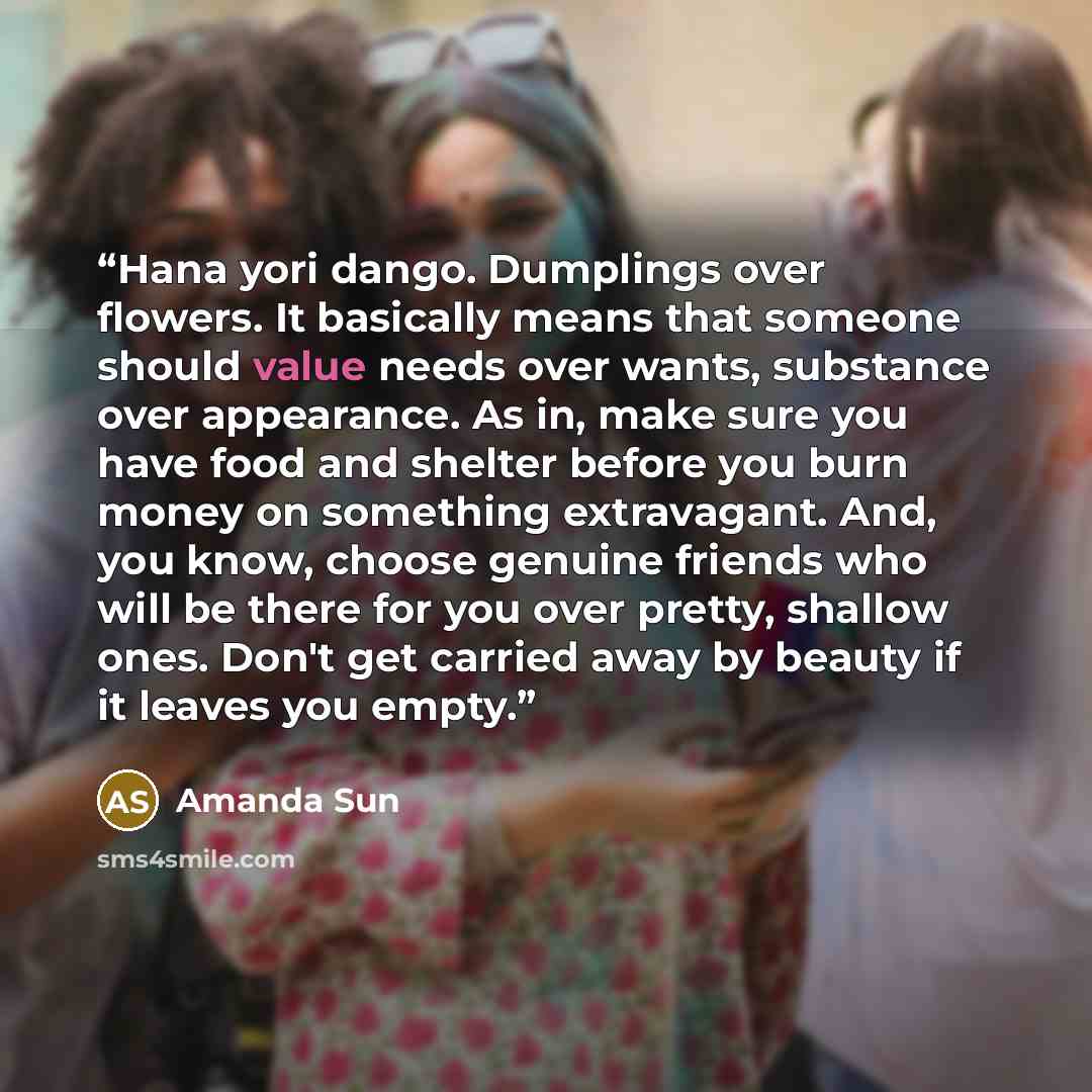 “Hana yori dango. Dumplings over flowers. It basically means that someone should value needs over wants, substance over appearance. As in, make sure you have food and shelter before you burn money on something extravagant. And, you know, choose genuine friends who will be there for you over pretty…” quote by Amanda Sun