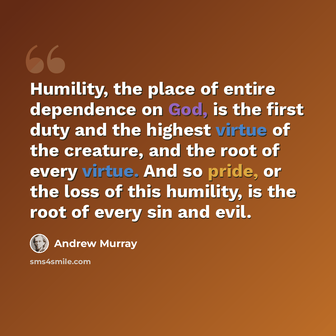“Humility, the place of entire dependence on God, is the first duty and the highest virtue of the creature, and the root of every virtue. And so pride, or the loss of this humility, is the root of every sin and evil.” quote by Andrew Murray