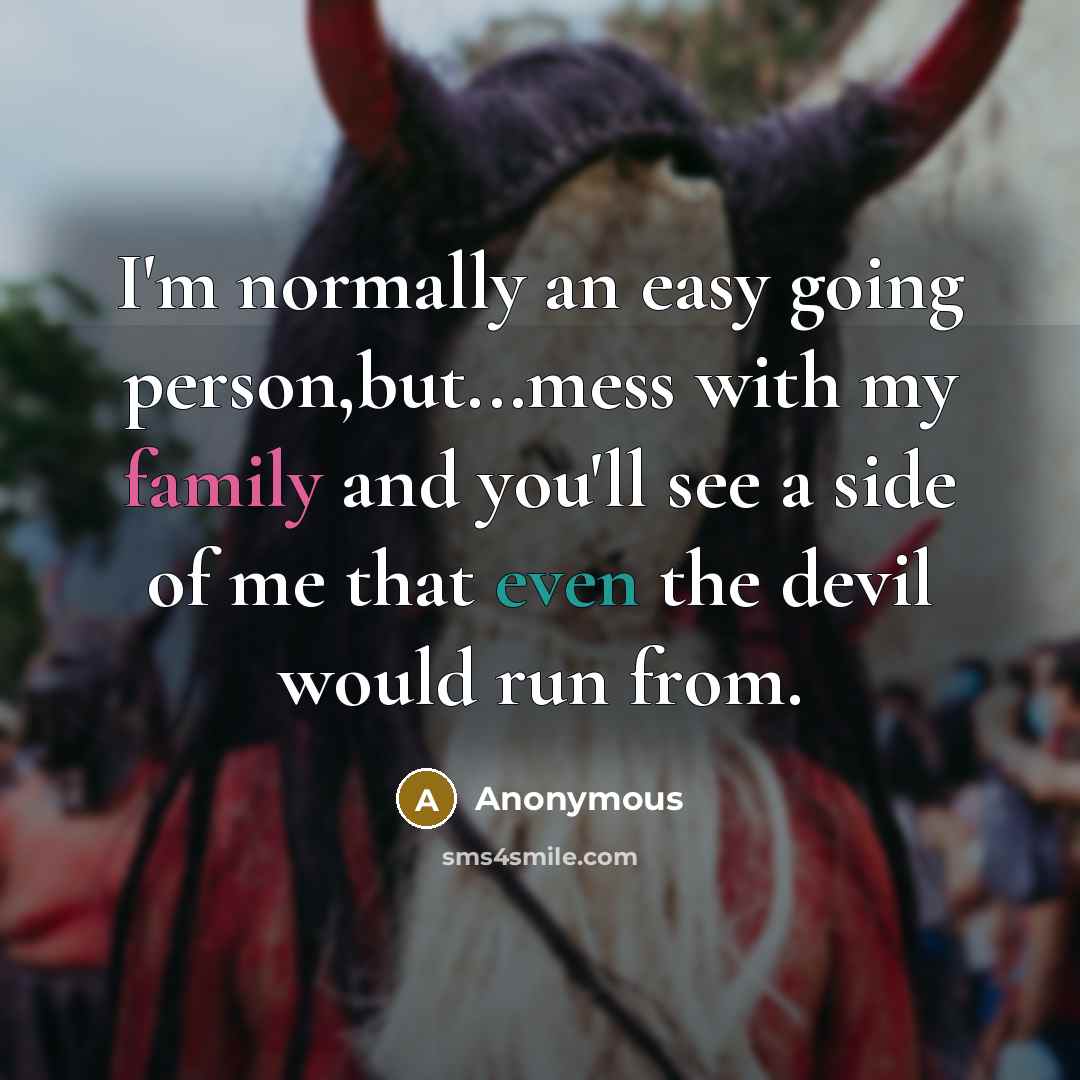 “I'm normally an easy going person,but...mess with my family and you'll see a side of me that even the devil would run from.” quote by Anonymous