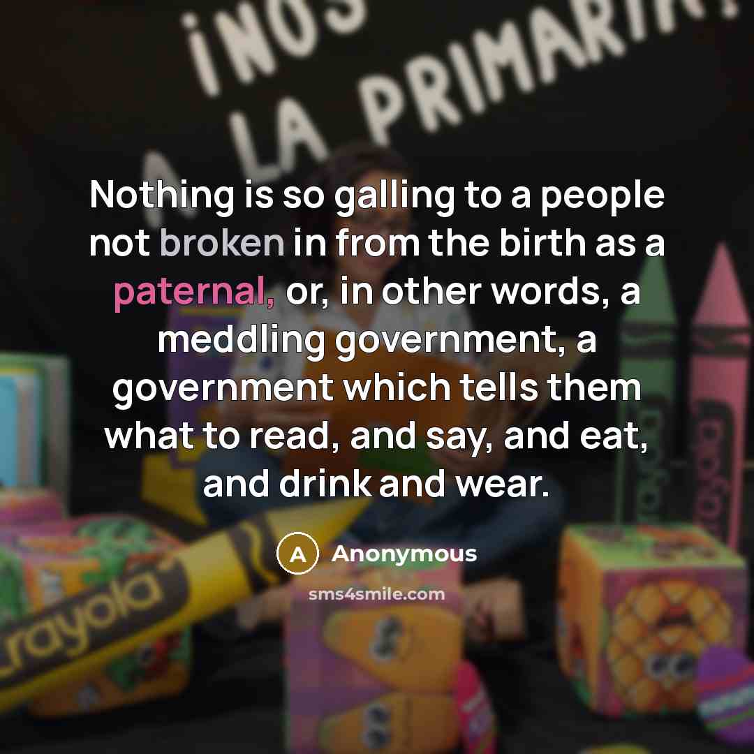 “Nothing is so galling to a people not broken in from the birth as a paternal, or, in other words, a meddling government, a government which tells them what to read, and say, and eat, and drink and wear.” quote by Anonymous