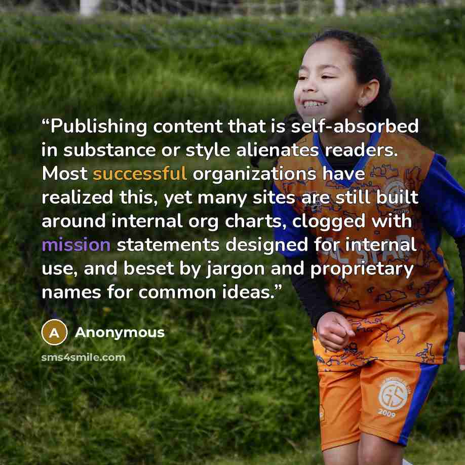“Publishing content that is self-absorbed in substance or style alienates readers. Most successful organizations have realized this, yet many sites are still built around internal org charts, clogged with mission statements designed for internal use, and beset by jargon and proprietary names for…” quote by Anonymous