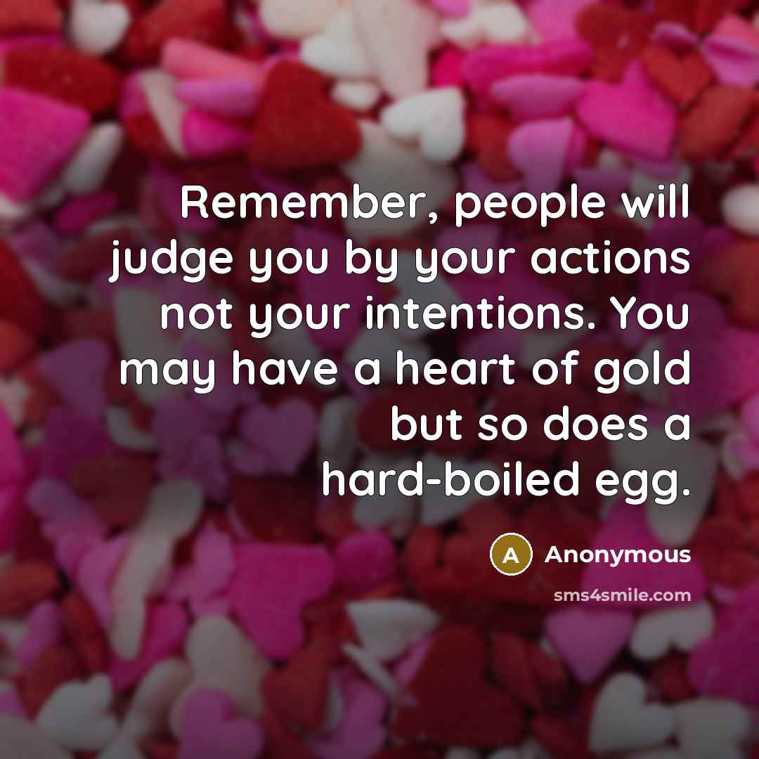 “Remember, people will judge you by your actions not your intentions. You may have a heart of gold but so does a hard-boiled egg.” quote by Anonymous