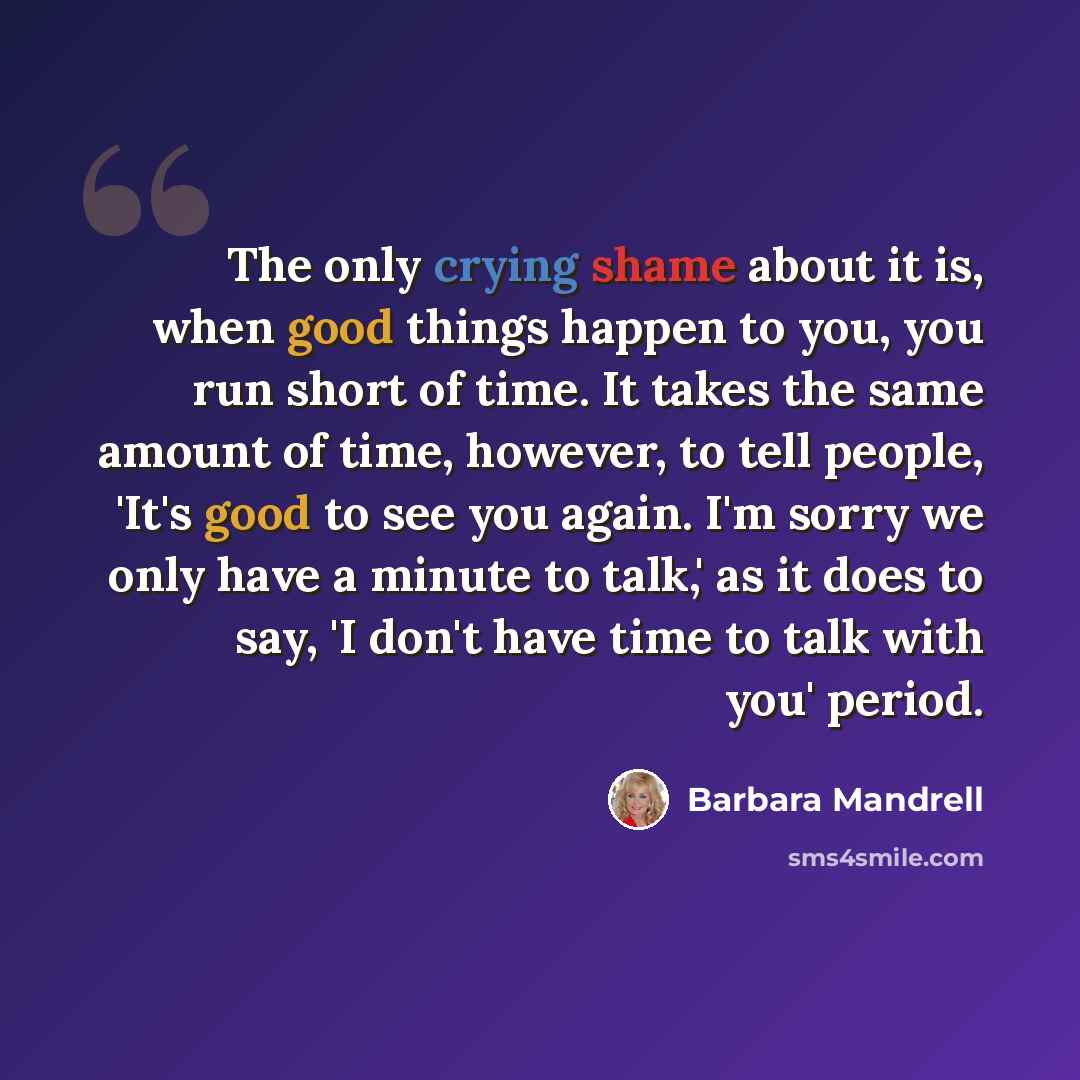 “The only crying shame about it is, when good things happen to you, you run short of time. It takes the same amount of time, however, to tell people, 'It's good to see you again. I'm sorry we only have a minute to talk,' as it does to say, 'I don't have time to talk with you' period.” quote by Barbara Mandrell