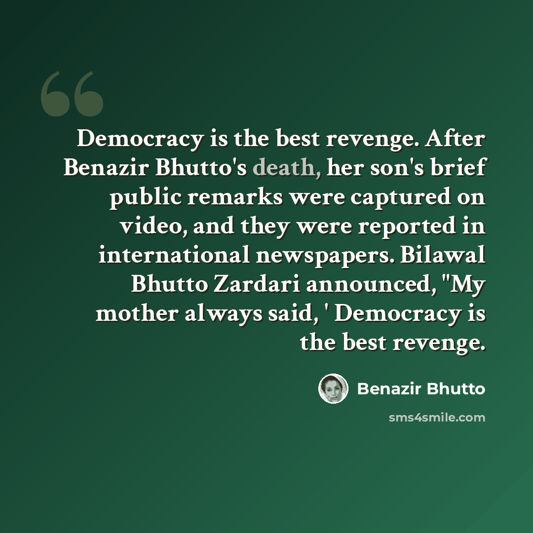 “Democracy is the best revenge. After Benazir Bhutto's death, her son's brief public remarks were captured on video, and they were reported in international newspapers. Bilawal Bhutto Zardari announced, "My mother always said, ' Democracy is the best revenge.” quote by Benazir Bhutto