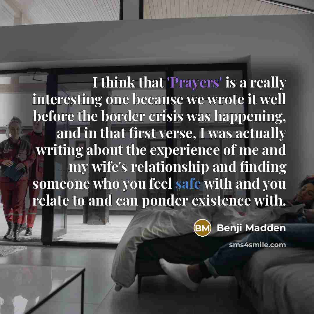 “I think that 'Prayers' is a really interesting one because we wrote it well before the border crisis was happening, and in that first verse, I was actually writing about the experience of me and my wife's relationship and finding someone who you feel safe with and you relate to and can ponder…” quote by Benji Madden