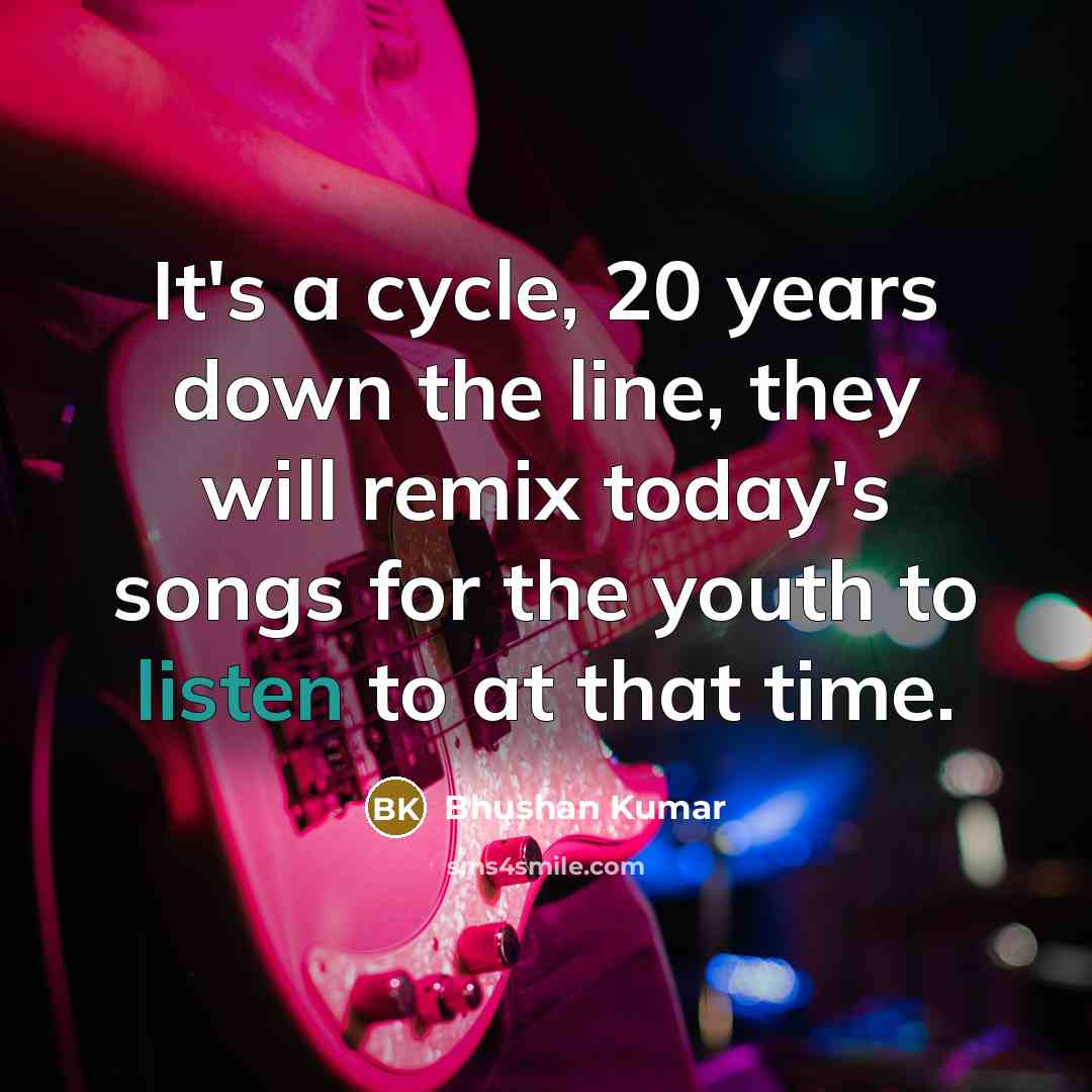 “It's a cycle, 20 years down the line, they will remix today's songs for the youth to listen to at that time.” quote by Bhushan Kumar