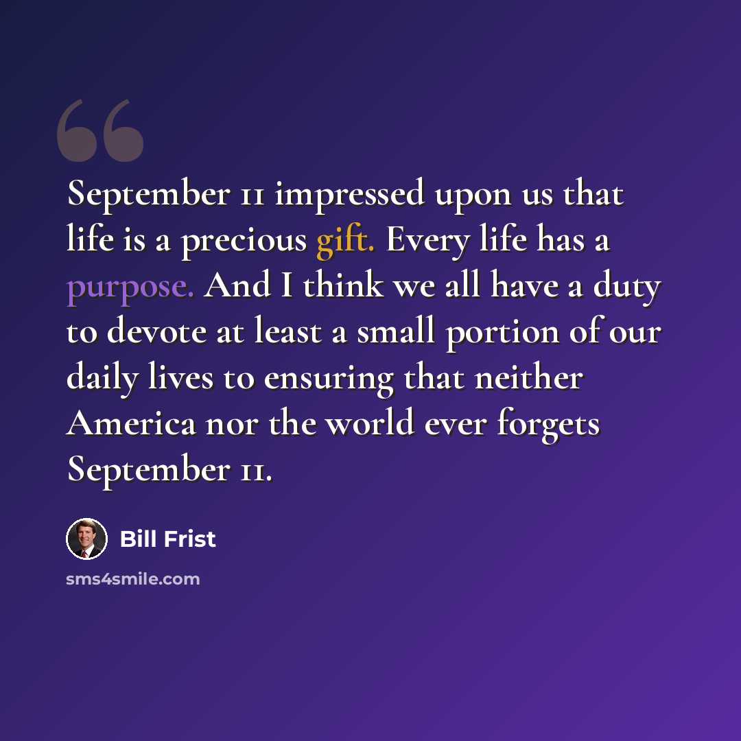 “September 11 impressed upon us that life is a precious gift. Every life has a purpose. And I think we all have a duty to devote at least a small portion of our daily lives to ensuring that neither America nor the world ever forgets September 11.” quote by Bill Frist