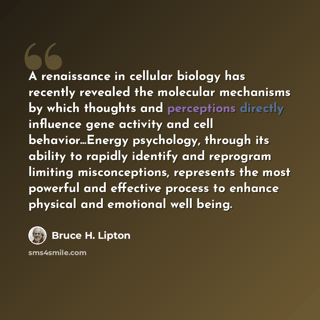 “A renaissance in cellular biology has recently revealed the molecular mechanisms by which thoughts and perceptions directly influence gene activity and cell behavior...Energy psychology, through its ability to rapidly identify and reprogram limiting misconceptions, represents the most powerful and…” quote by Bruce H. Lipton