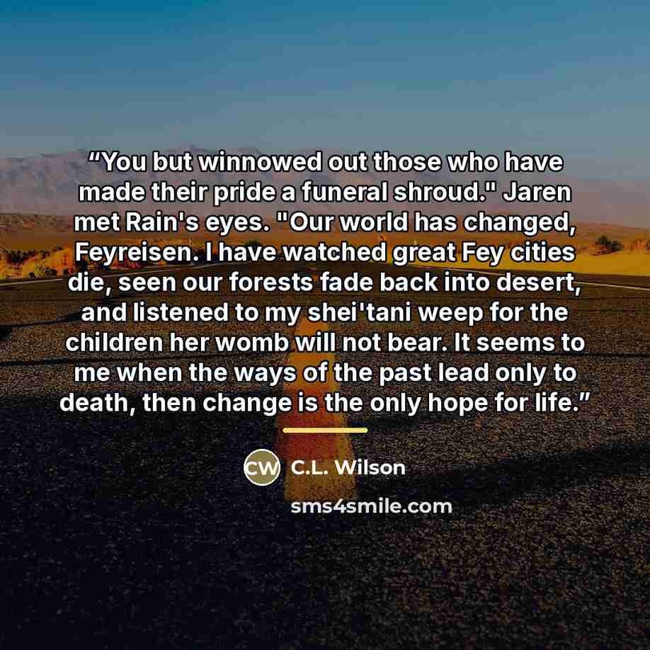 “You but winnowed out those who have made their pride a funeral shroud." Jaren met Rain's eyes. "Our world has changed, Feyreisen. I have watched great Fey cities die, seen our forests fade back into desert, and listened to my shei'tani weep for the children her womb will not bear. It seems to me…” quote by C.L. Wilson