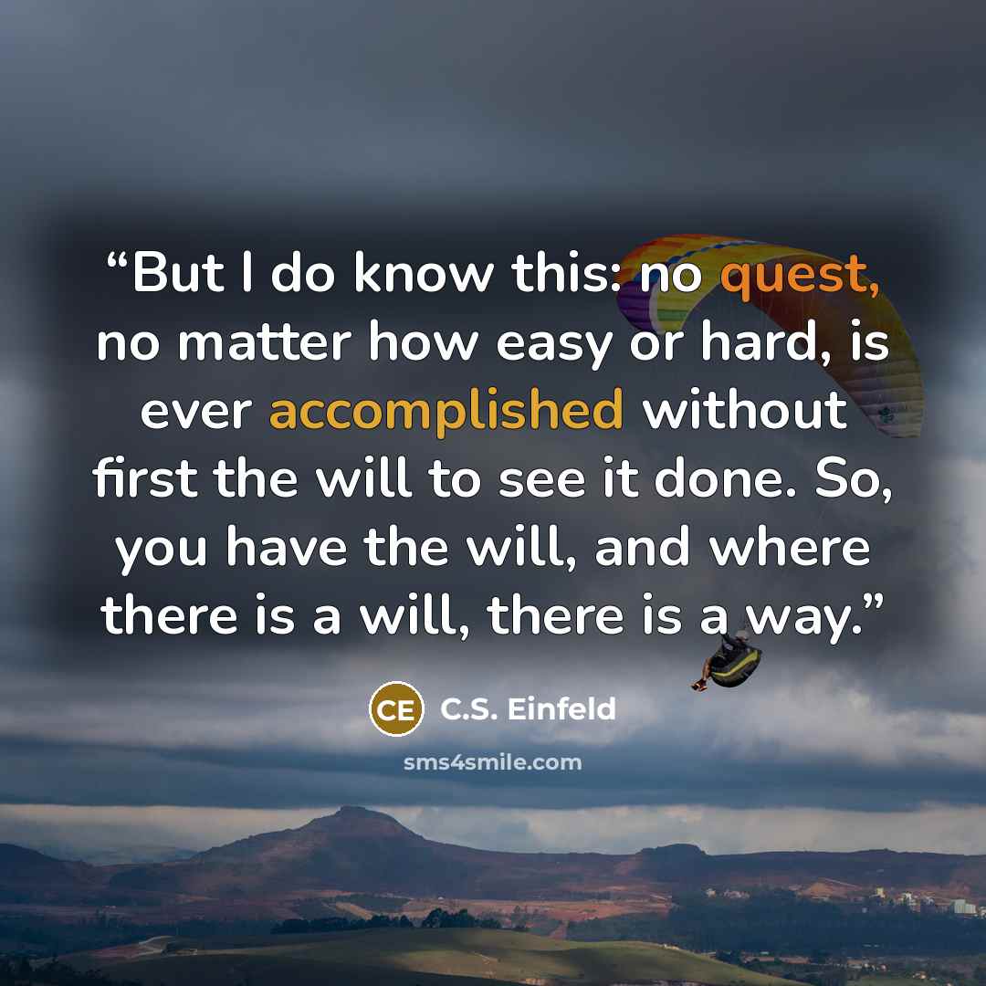 “But I do know this: no quest, no matter how easy or hard, is ever accomplished without first the will to see it done. So, you have the will, and where there is a will, there is a way.” quote by C.S. Einfeld
