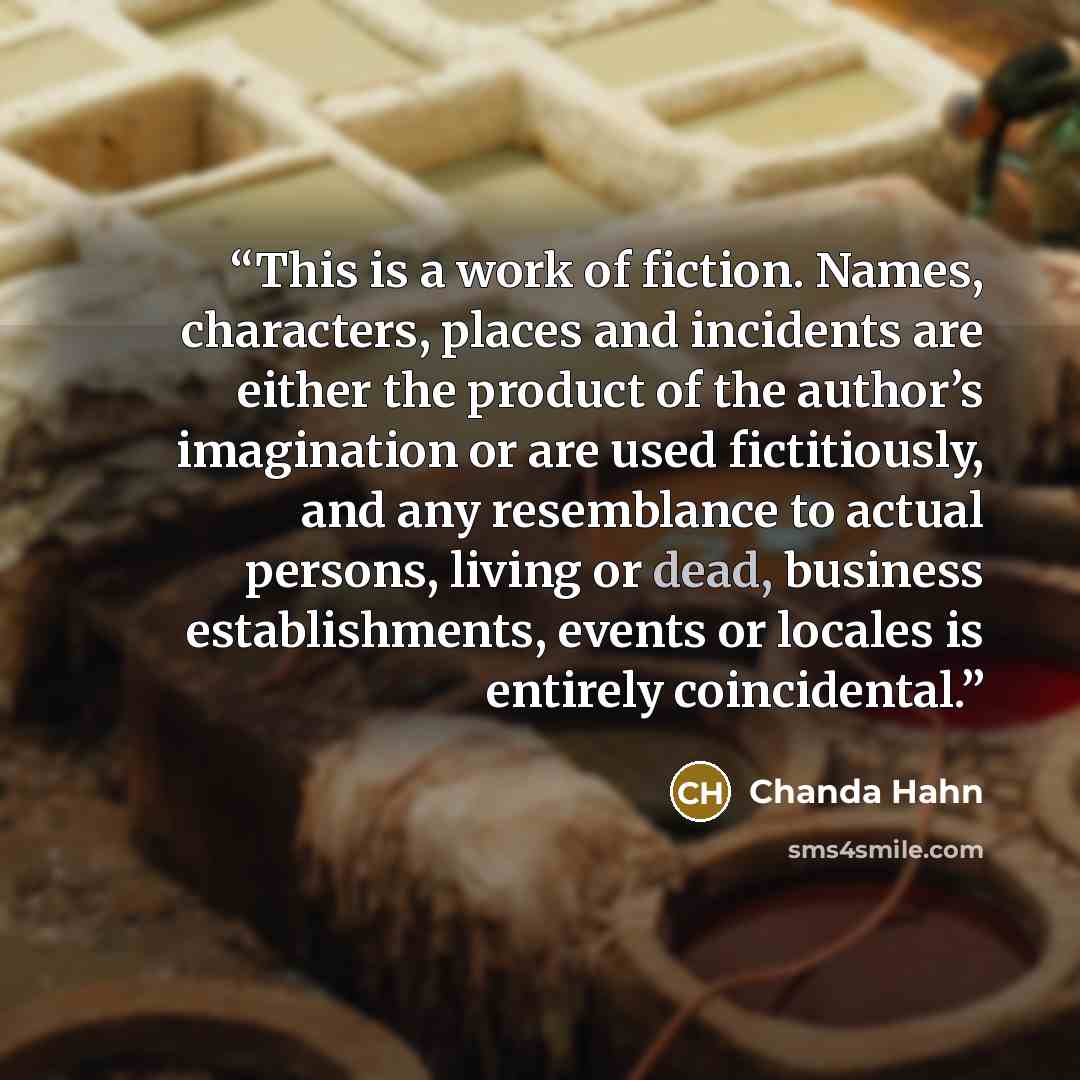 “This is a work of fiction. Names, characters, places and incidents are either the product of the author’s imagination or are used fictitiously, and any resemblance to actual persons, living or dead, business establishments, events or locales is entirely coincidental.” quote by Chanda Hahn
