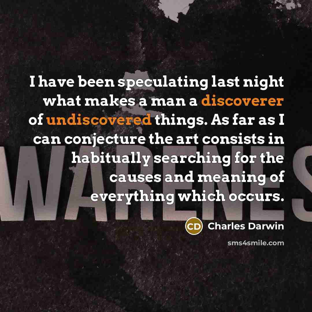 “I have been speculating last night what makes a man a discoverer of undiscovered things. As far as I can conjecture the art consists in habitually searching for the causes and meaning of everything which occurs.” quote by Charles Darwin