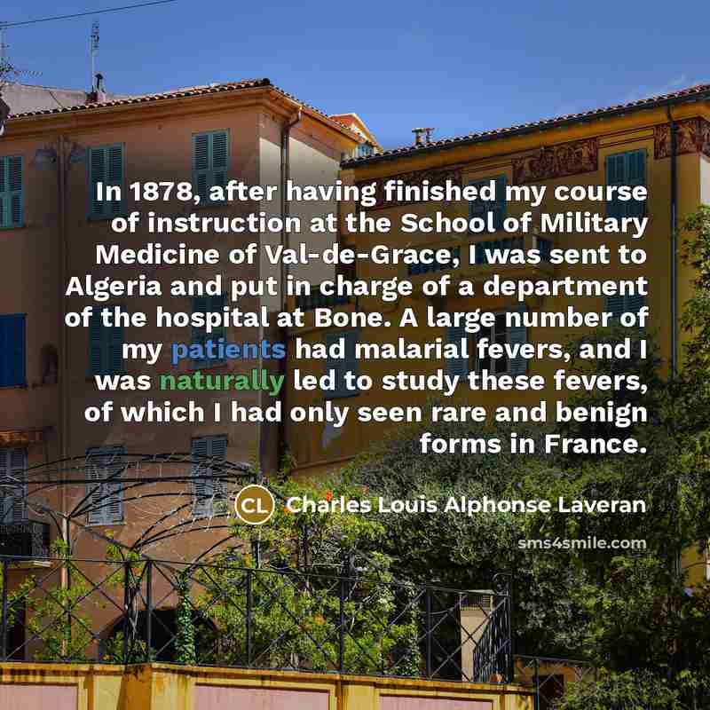 “In 1878, after having finished my course of instruction at the School of Military Medicine of Val-de-Grace, I was sent to Algeria and put in charge of a department of the hospital at Bone. A large number of my patients had malarial fevers, and I was naturally led to study these fevers, of which I…” quote by Charles Louis Alphonse Laveran