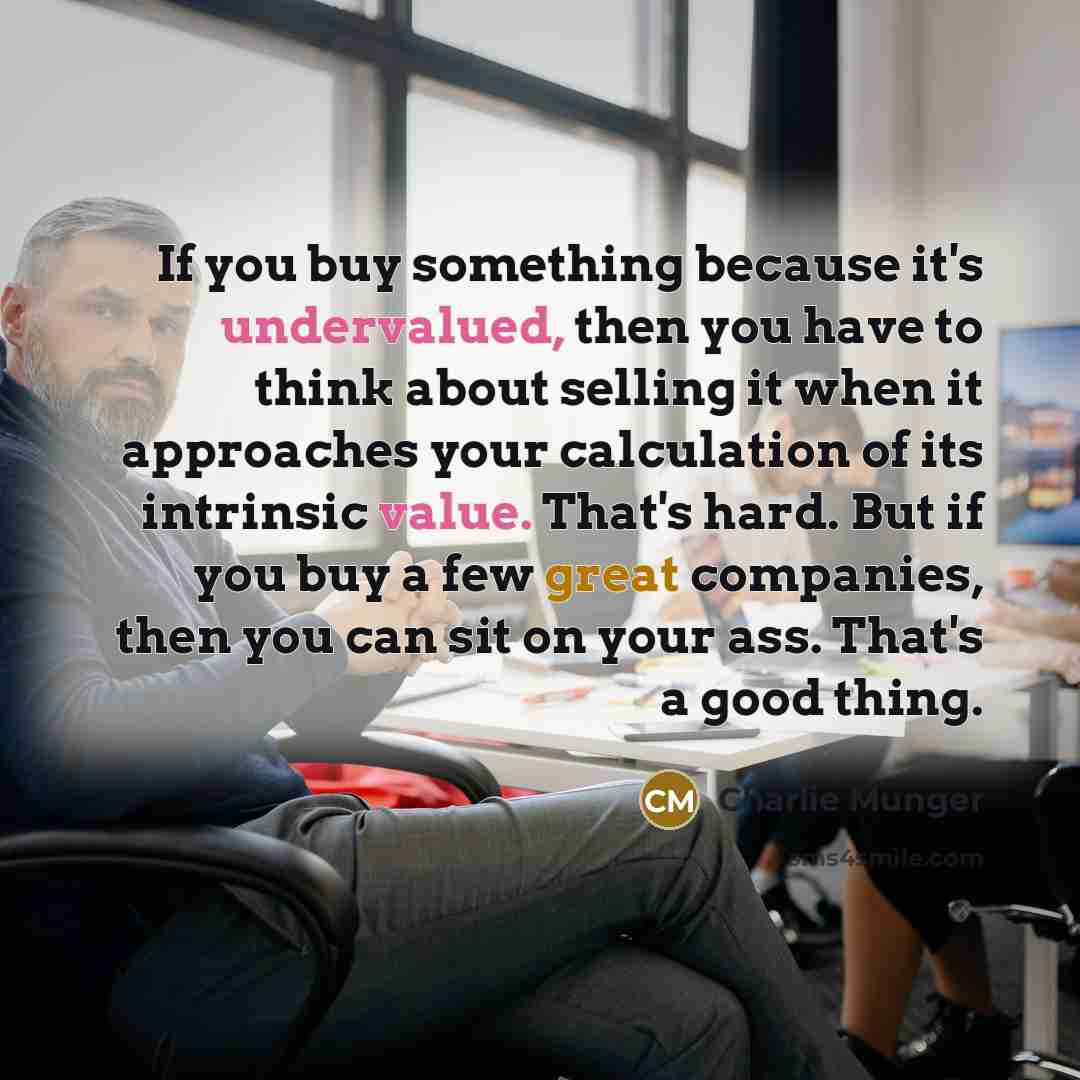 “If you buy something because it's undervalued, then you have to think about selling it when it approaches your calculation of its intrinsic value. That's hard. But if you buy a few great companies, then you can sit on your ass. That's a good thing.” quote by Charlie Munger