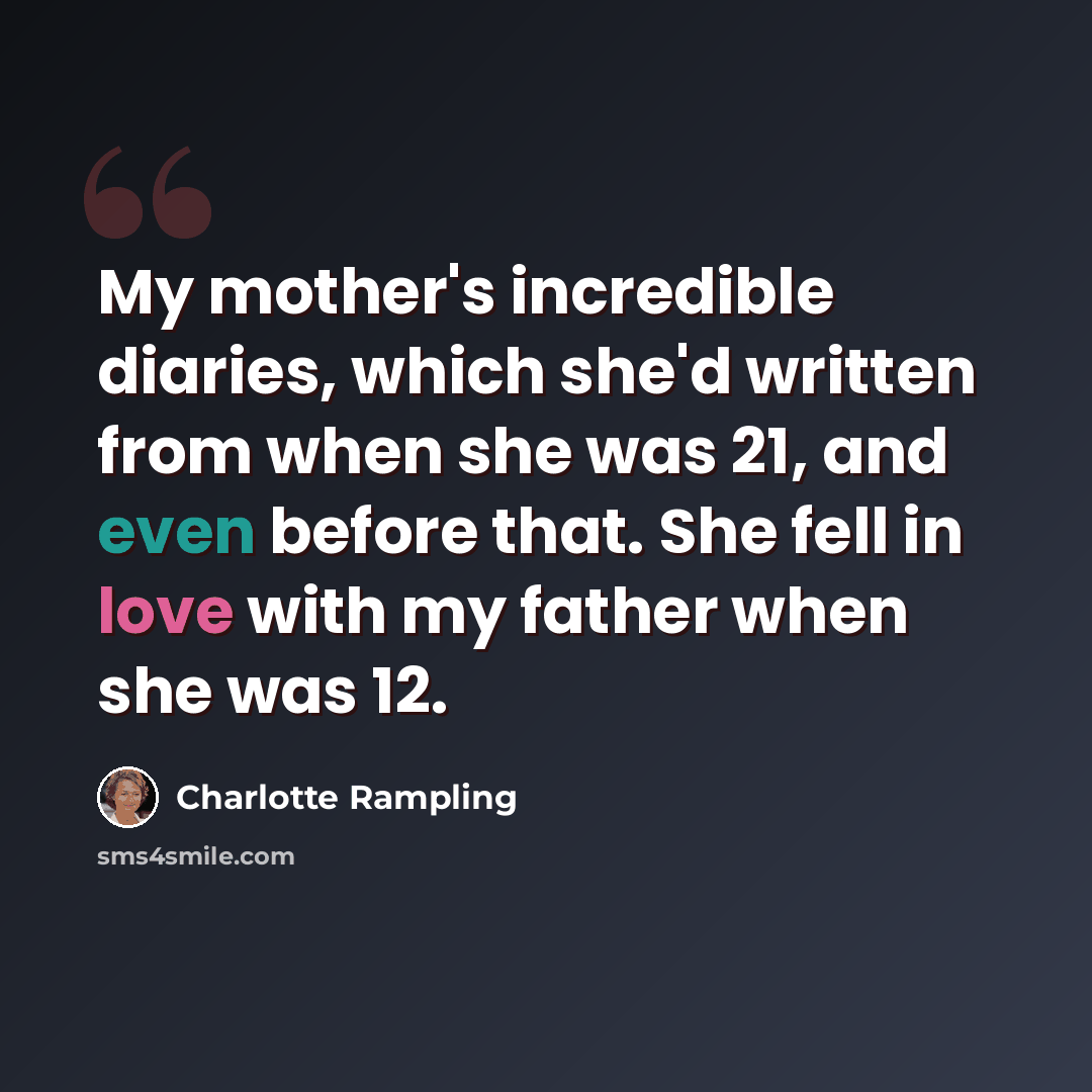“My mother's incredible diaries, which she'd written from when she was 21, and even before that. She fell in love with my father when she was 12.” quote by Charlotte Rampling