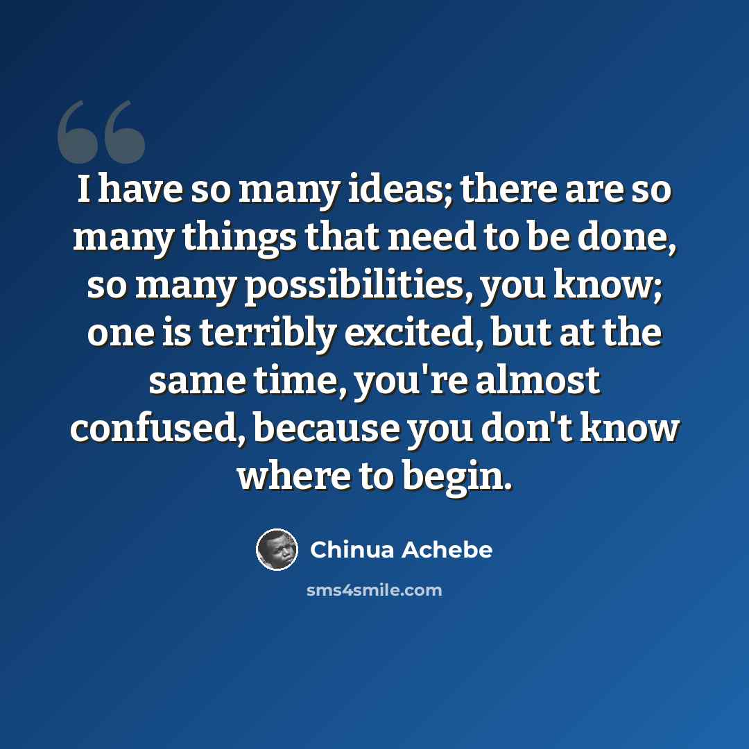 “I have so many ideas; there are so many things that need to be done, so many possibilities, you know; one is terribly excited, but at the same time, you're almost confused, because you don't know where to begin.” quote by Chinua Achebe