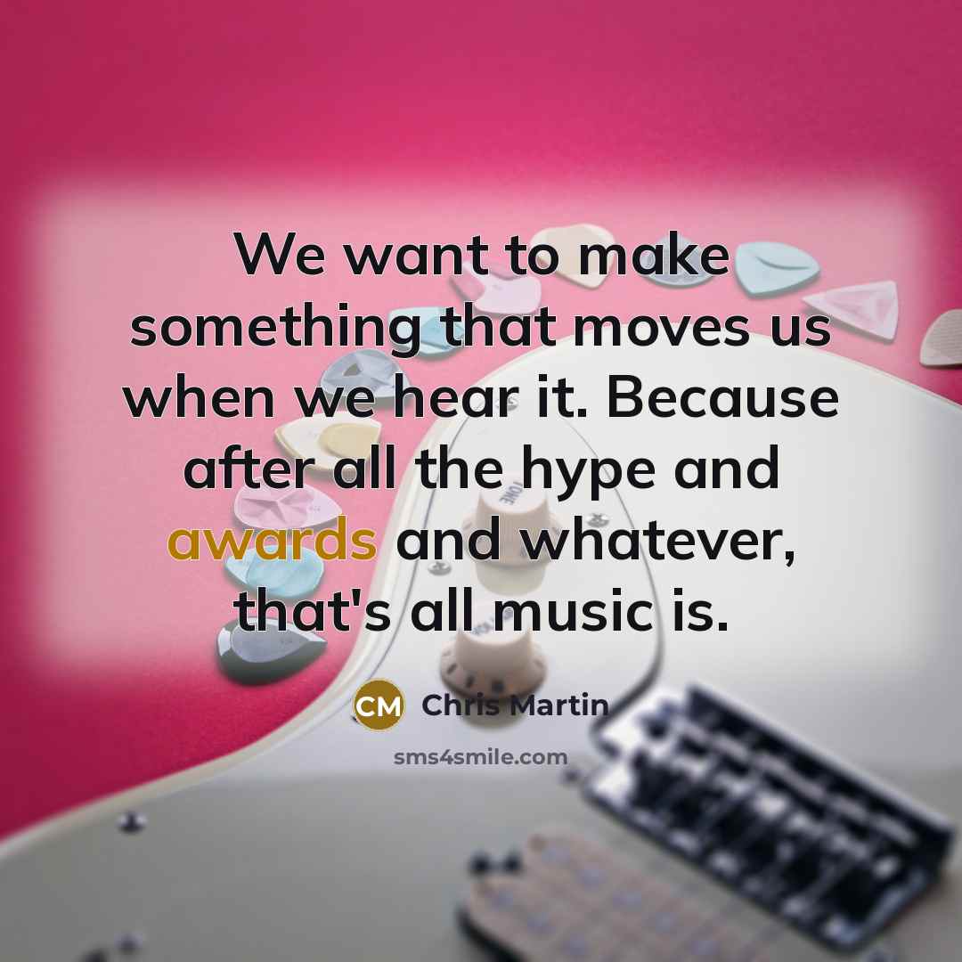 “We want to make something that moves us when we hear it. Because after all the hype and awards and whatever, that's all music is.” quote by Chris Martin
