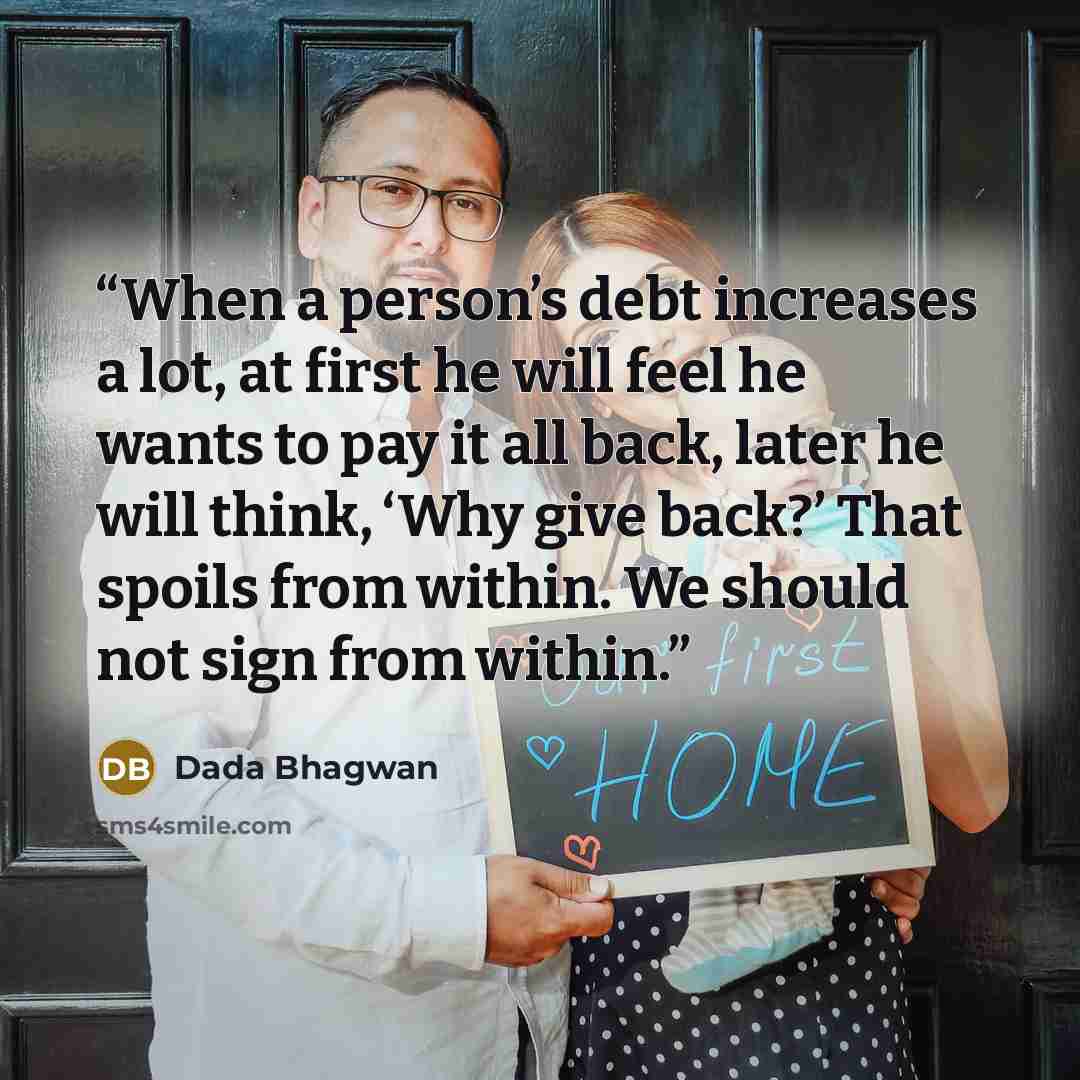 “When a person’s debt increases a lot, at first he will feel he wants to pay it all back, later he will think, ‘Why give back?’ That spoils from within. We should not sign from within.” quote by Dada Bhagwan