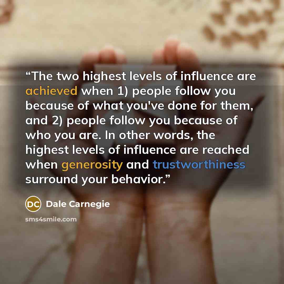 “The two highest levels of influence are achieved when 1) people follow you because of what you've done for them, and 2) people follow you because of who you are. In other words, the highest levels of influence are reached when generosity and trustworthiness surround your behavior.” quote by Dale Carnegie