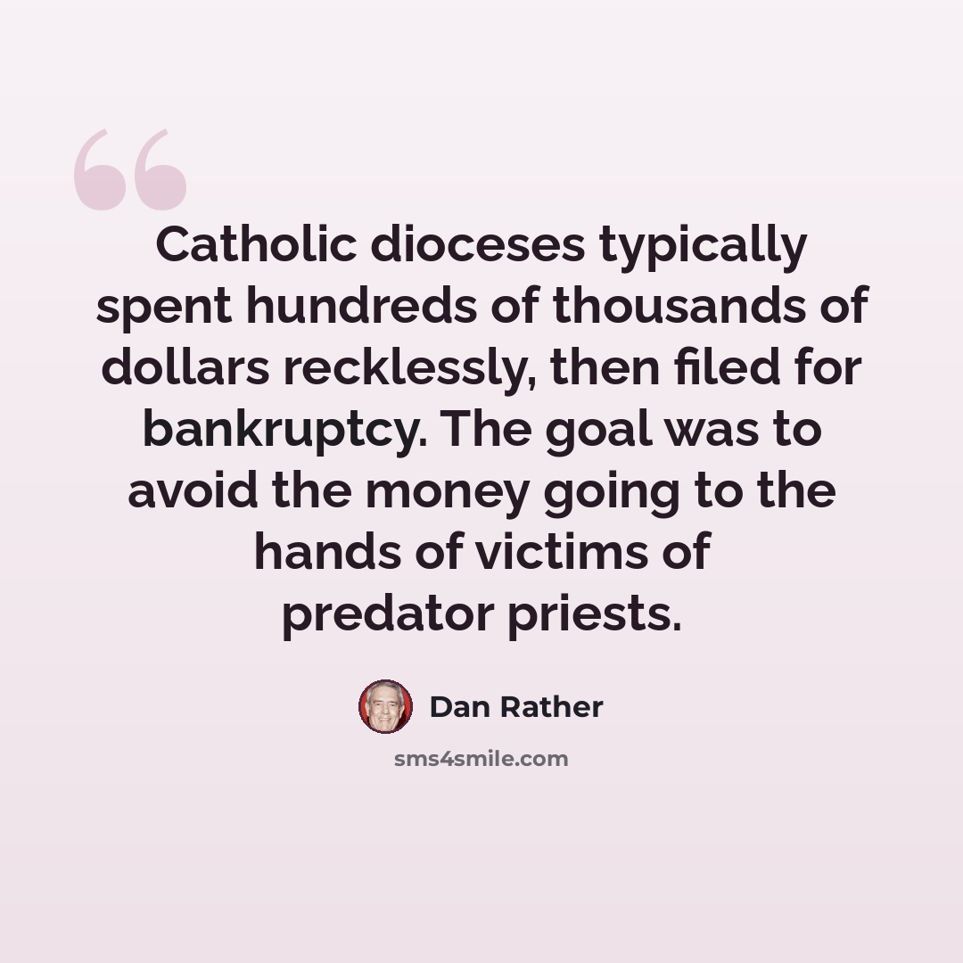 “Catholic dioceses typically spent hundreds of thousands of dollars recklessly, then filed for bankruptcy. The goal was to avoid the money going to the hands of victims of predator priests.” quote by Dan Rather
