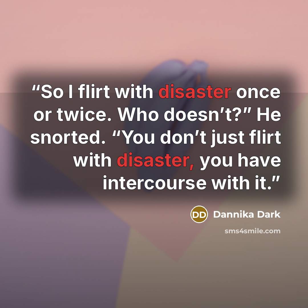 “So I flirt with disaster once or twice. Who doesn’t?” He snorted. “You don’t just flirt with disaster, you have intercourse with it.” quote by Dannika Dark
