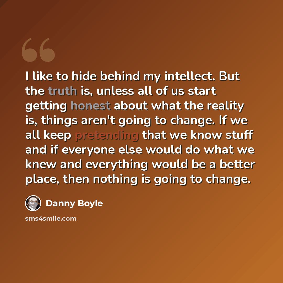 “I like to hide behind my intellect. But the truth is, unless all of us start getting honest about what the reality is, things aren't going to change. If we all keep pretending that we know stuff and if everyone else would do what we knew and everything would be a better place, then nothing is…” quote by Danny Boyle