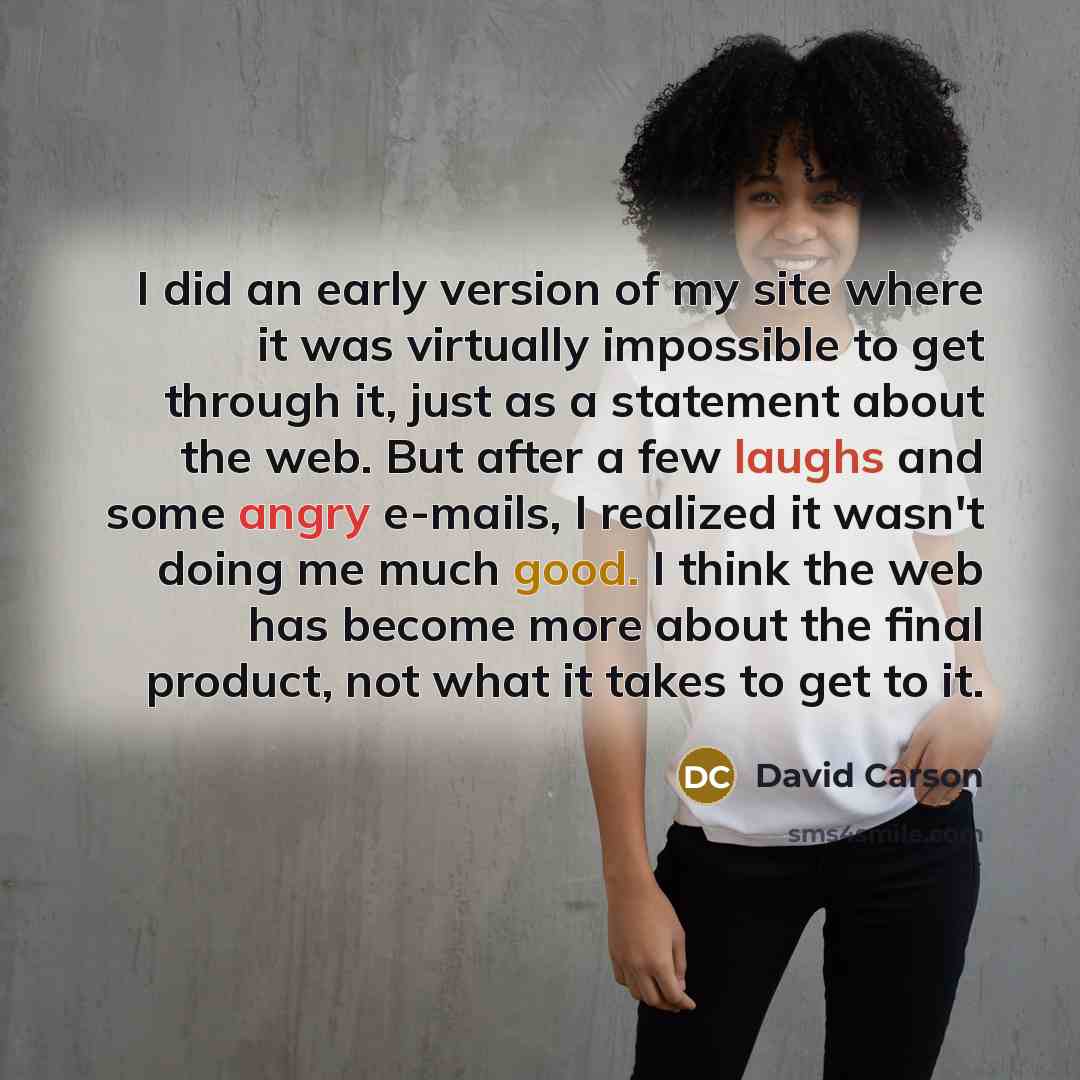 “I did an early version of my site where it was virtually impossible to get through it, just as a statement about the web. But after a few laughs and some angry e-mails, I realized it wasn't doing me much good. I think the web has become more about the final product, not what it takes to get to it.” quote by David Carson