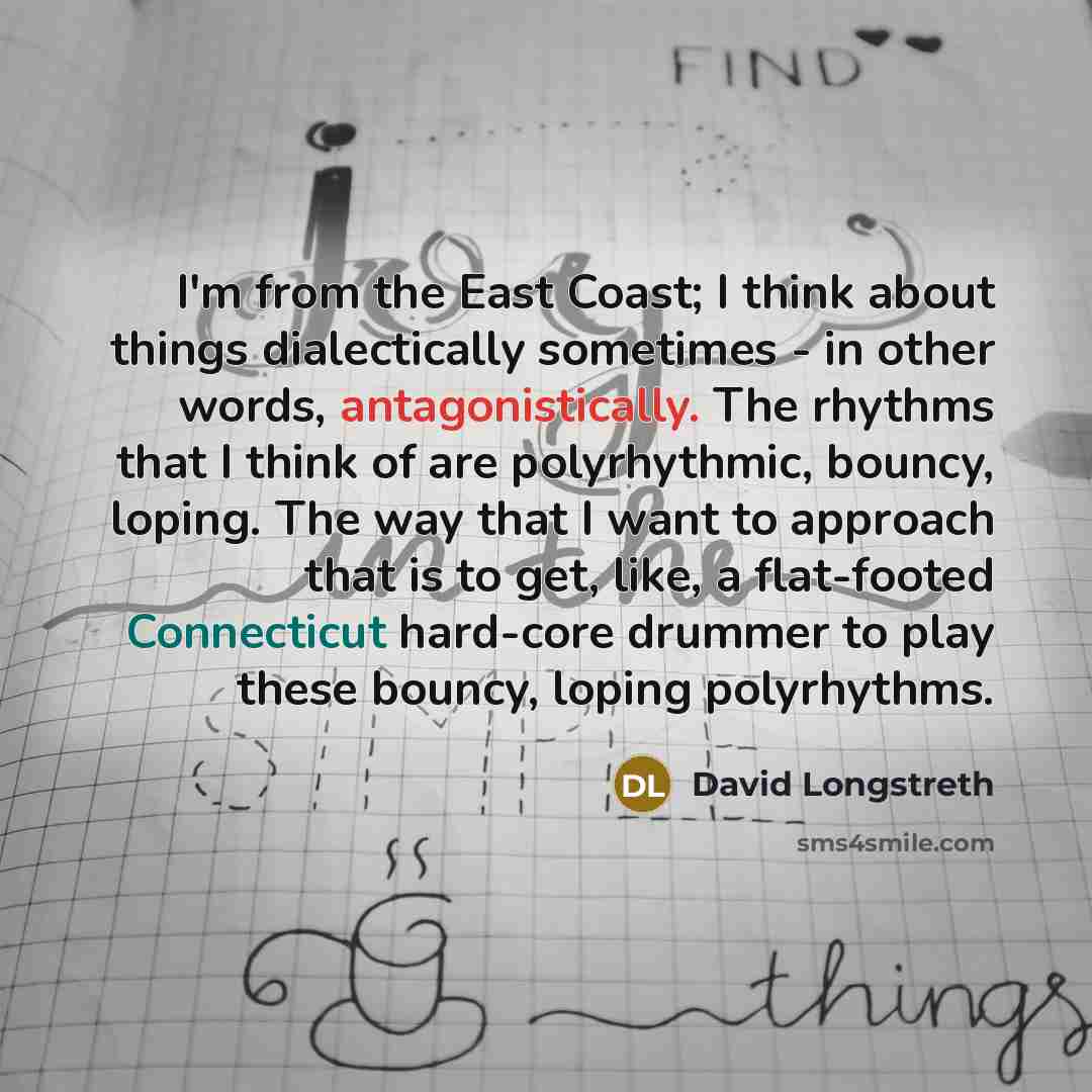 “I'm from the East Coast; I think about things dialectically sometimes - in other words, antagonistically. The rhythms that I think of are polyrhythmic, bouncy, loping. The way that I want to approach that is to get, like, a flat-footed Connecticut hard-core drummer to play these bouncy, loping…” quote by David Longstreth