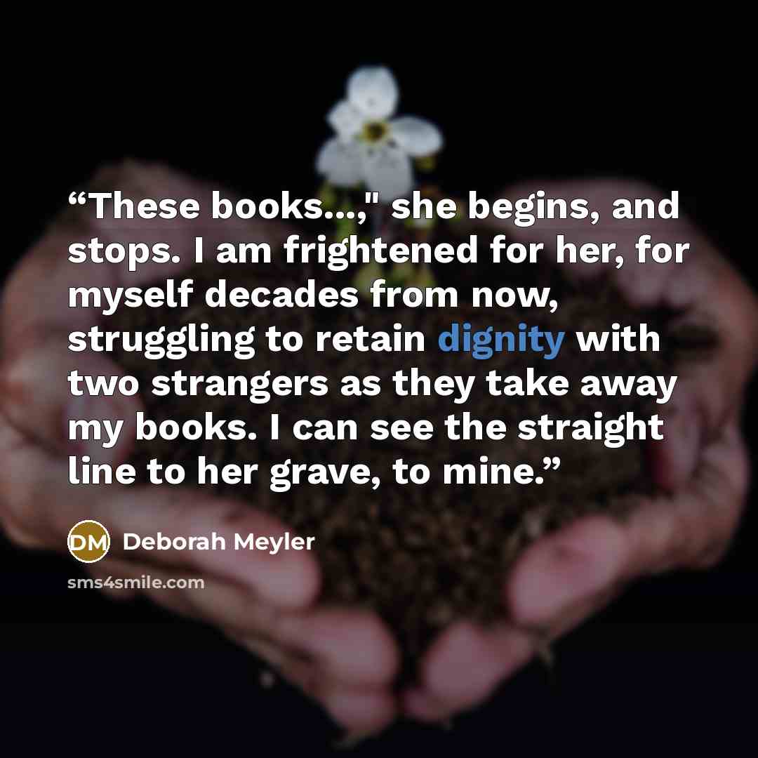 “These books...," she begins, and stops. I am frightened for her, for myself decades from now, struggling to retain dignity with two strangers as they take away my books. I can see the straight line to her grave, to mine.” quote by Deborah Meyler