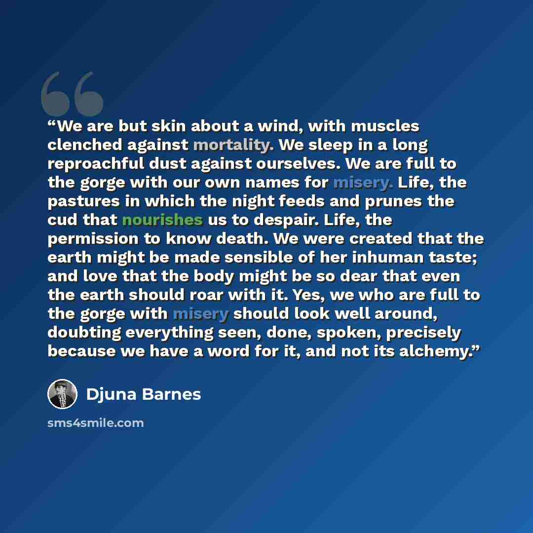 “We are but skin about a wind, with muscles clenched against mortality. We sleep in a long reproachful dust against ourselves. We are full to the gorge with our own names for misery. Life, the pastures in which the night feeds and prunes the cud that nourishes us to despair. Life, the permission to…” quote by Djuna Barnes