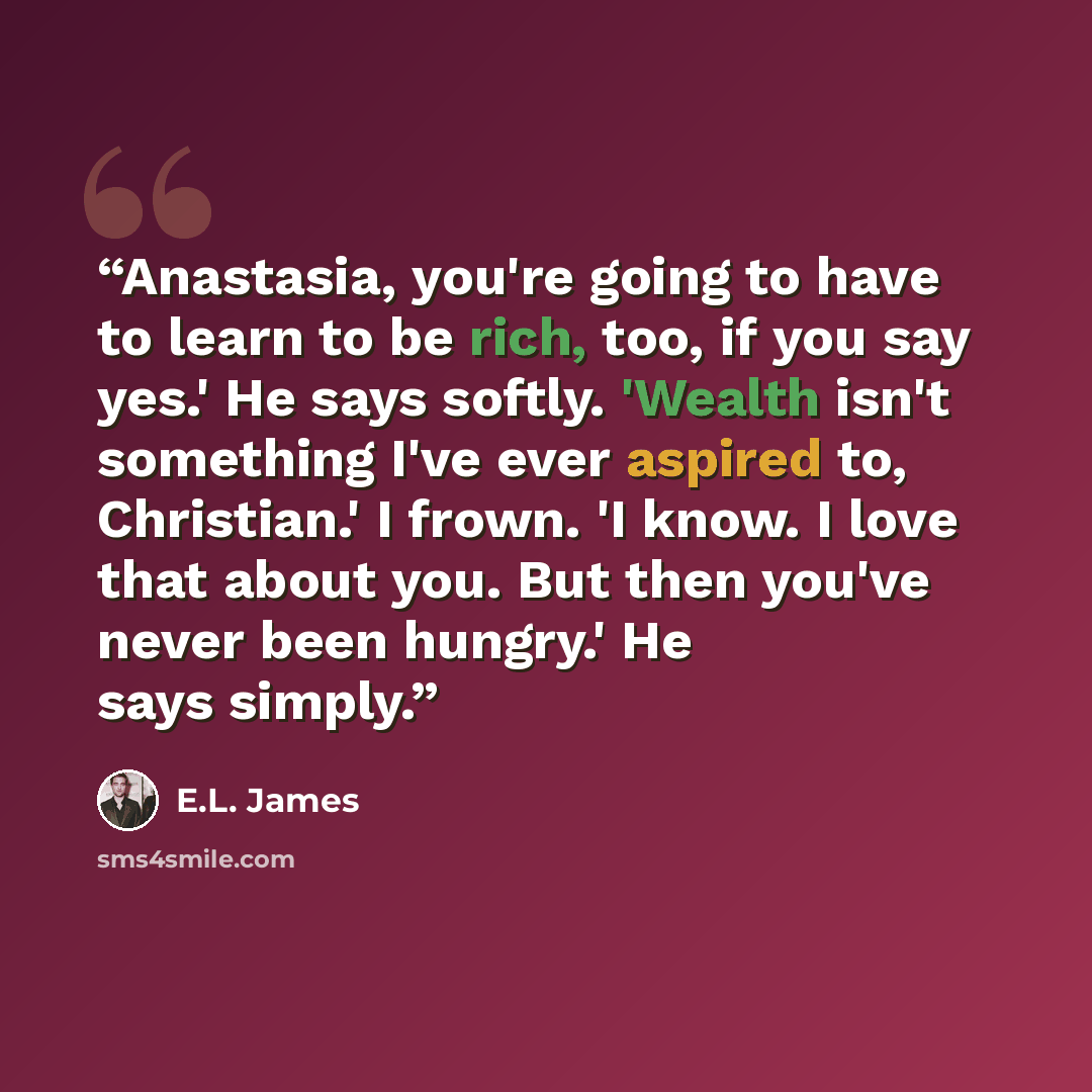 “Anastasia, you're going to have to learn to be rich, too, if you say yes.' He says softly. 'Wealth isn't something I've ever aspired to, Christian.' I frown. 'I know. I love that about you. But then you've never been hungry.' He says simply.” quote by E.L. James