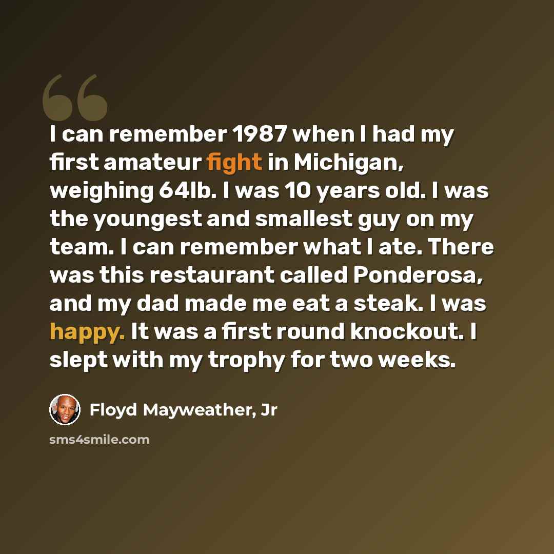 “I can remember 1987 when I had my first amateur fight in Michigan, weighing 64lb. I was 10 years old. I was the youngest and smallest guy on my team. I can remember what I ate. There was this restaurant called Ponderosa, and my dad made me eat a steak. I was happy. It was a first round knockout. I…” quote by Floyd Mayweather, Jr