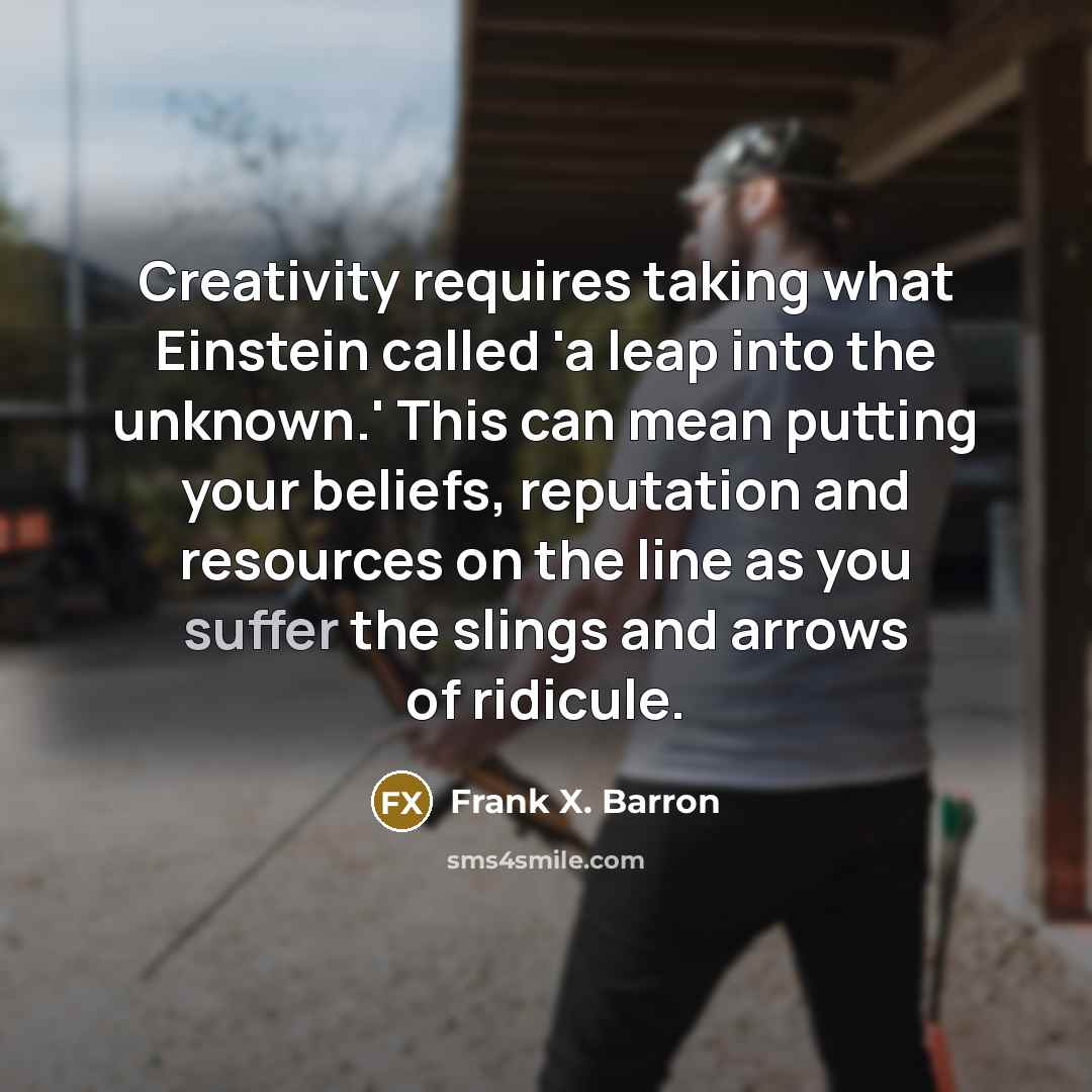 “Creativity requires taking what Einstein called 'a leap into the unknown.' This can mean putting your beliefs, reputation and resources on the line as you suffer the slings and arrows of ridicule.” quote by Frank X. Barron