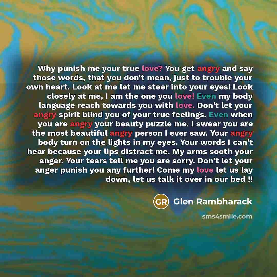 “Why punish me your true love? You get angry and say those words, that you don't mean, just to trouble your own heart. Look at me let me steer into your eyes! Look closely at me, I am the one you love! Even my body language reach towards you with love. Don't let your angry spirit blind you of your…” quote by Glen Rambharack