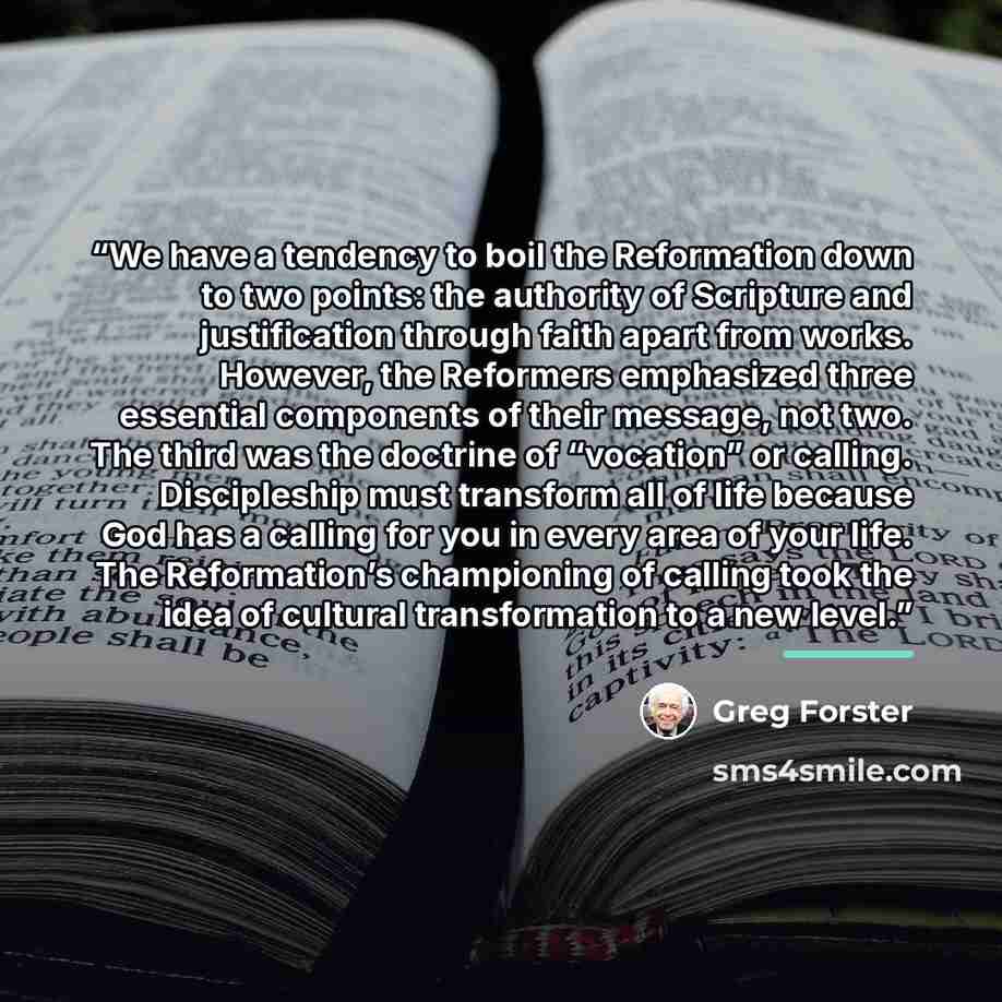 “We have a tendency to boil the Reformation down to two points: the authority of Scripture and justification through faith apart from works. However, the Reformers emphasized three essential components of their message, not two. The third was the doctrine of “vocation” or calling. Discipleship must…” quote by Greg Forster
