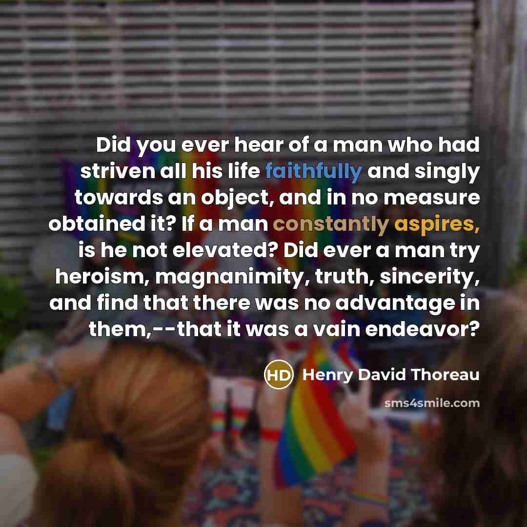“Did you ever hear of a man who had striven all his life faithfully and singly towards an object, and in no measure obtained it? If a man constantly aspires, is he not elevated? Did ever a man try heroism, magnanimity, truth, sincerity, and find that there was no advantage in them,--that it was a…” quote by Henry David Thoreau