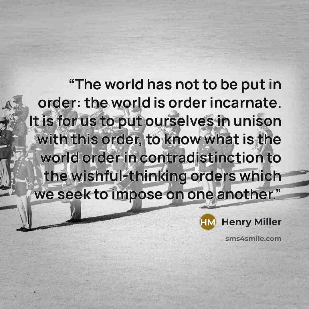 “The world has not to be put in order: the world is order incarnate. It is for us to put ourselves in unison with this order, to know what is the world order in contradistinction to the wishful-thinking orders which we seek to impose on one another.” quote by Henry Miller