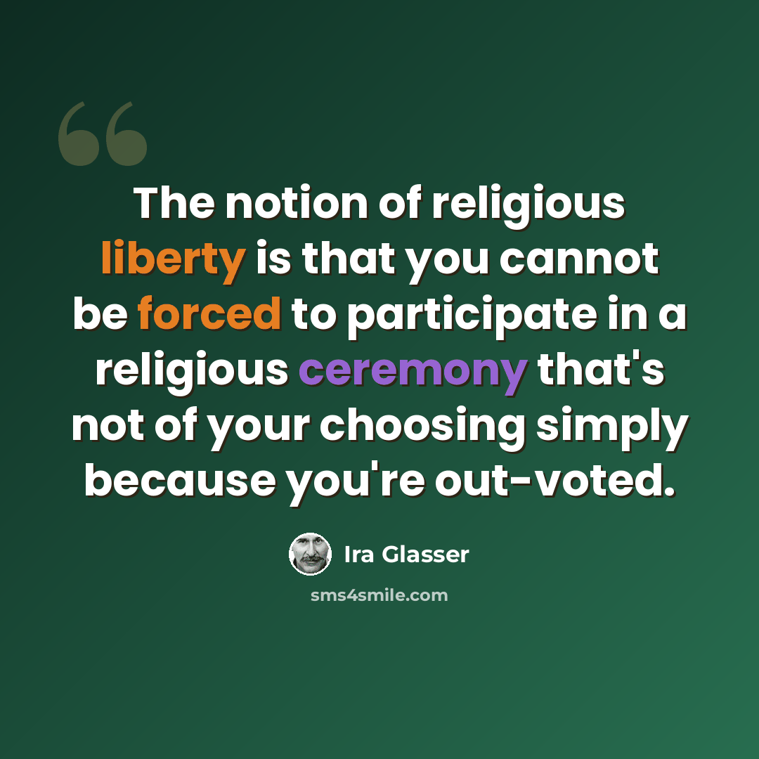 “The notion of religious liberty is that you cannot be forced to participate in a religious ceremony that's not of your choosing simply because you're out-voted.” quote by Ira Glasser