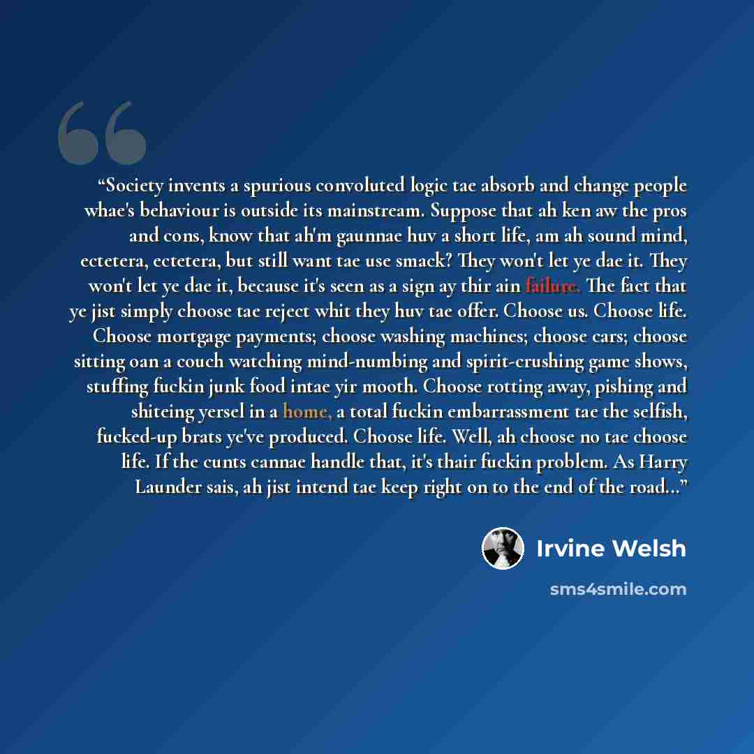 “Society invents a spurious convoluted logic tae absorb and change people whae's behaviour is outside its mainstream. Suppose that ah ken aw the pros and cons, know that ah'm gaunnae huv a short life, am ah sound mind, ectetera, ectetera, but still want tae use smack? They won't let ye dae it. They…” quote by Irvine Welsh