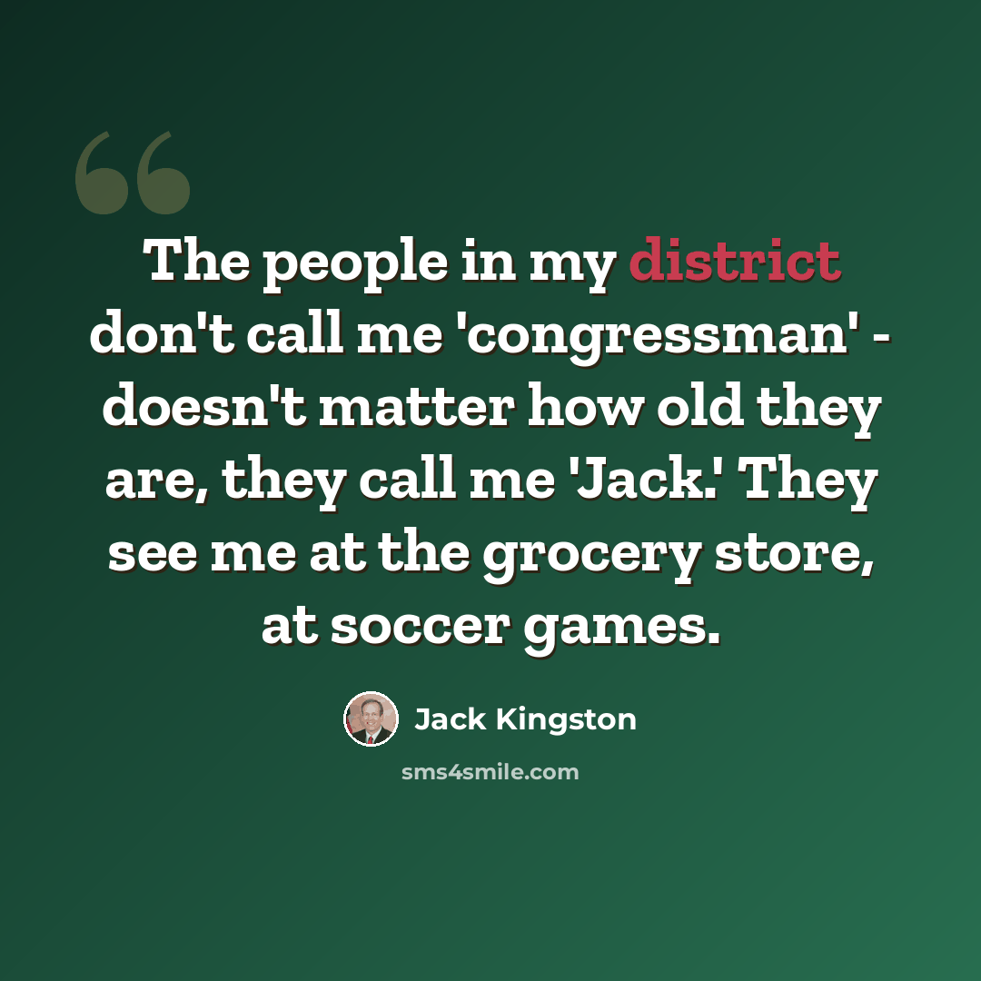 “The people in my district don't call me 'congressman' - doesn't matter how old they are, they call me 'Jack.' They see me at the grocery store, at soccer games.” quote by Jack Kingston