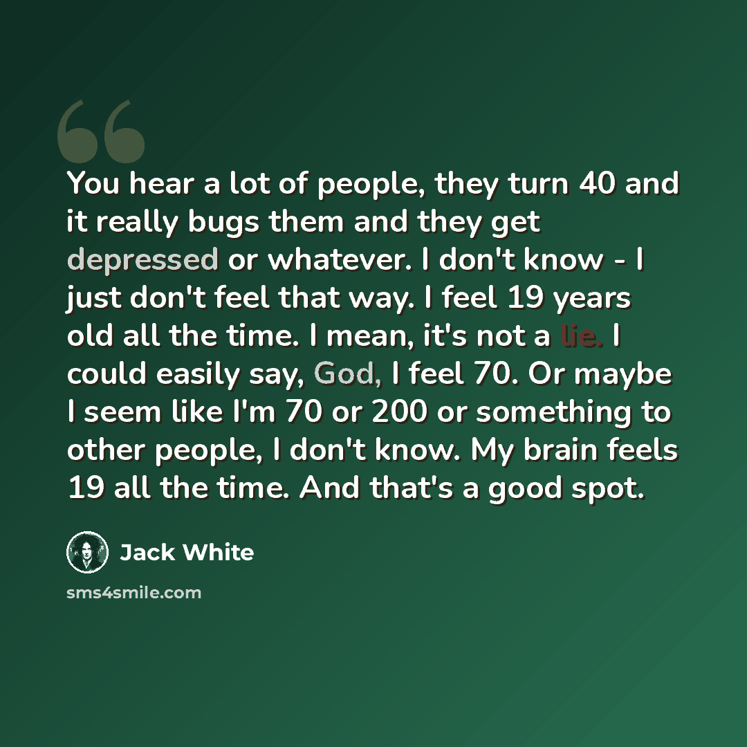 “You hear a lot of people, they turn 40 and it really bugs them and they get depressed or whatever. I don't know - I just don't feel that way. I feel 19 years old all the time. I mean, it's not a lie. I could easily say, God, I feel 70. Or maybe I seem like I'm 70 or 200 or something to other…” quote by Jack White