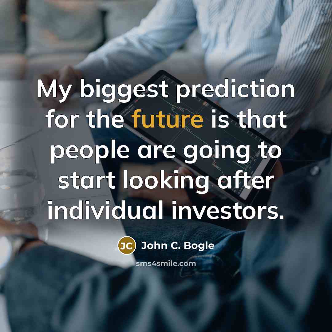 “My biggest prediction for the future is that people are going to start looking after individual investors.” quote by John C. Bogle