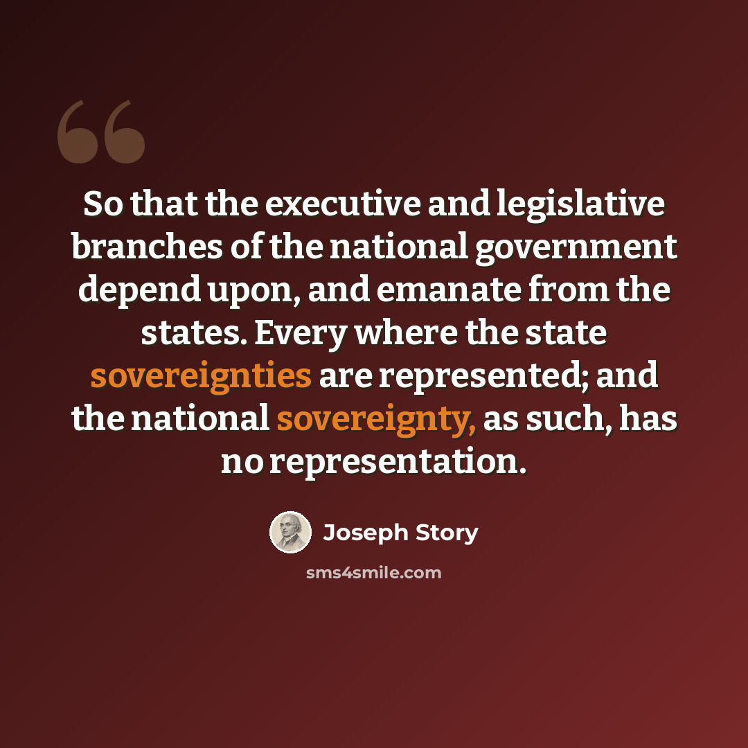 “So that the executive and legislative branches of the national government depend upon, and emanate from the states. Every where the state sovereignties are represented; and the national sovereignty, as such, has no representation.” quote by Joseph Story